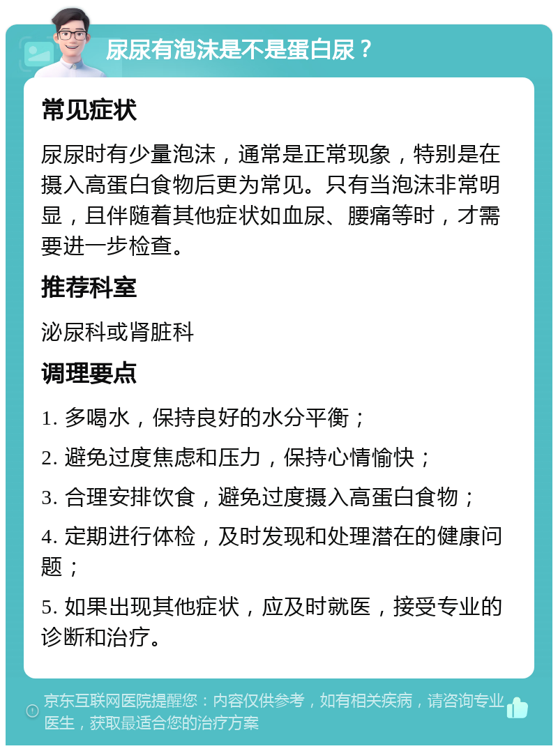 尿尿有泡沫是不是蛋白尿？ 常见症状 尿尿时有少量泡沫，通常是正常现象，特别是在摄入高蛋白食物后更为常见。只有当泡沫非常明显，且伴随着其他症状如血尿、腰痛等时，才需要进一步检查。 推荐科室 泌尿科或肾脏科 调理要点 1. 多喝水，保持良好的水分平衡； 2. 避免过度焦虑和压力，保持心情愉快； 3. 合理安排饮食，避免过度摄入高蛋白食物； 4. 定期进行体检，及时发现和处理潜在的健康问题； 5. 如果出现其他症状，应及时就医，接受专业的诊断和治疗。