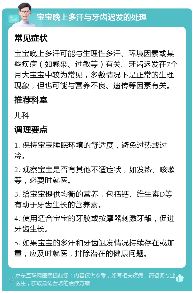 宝宝晚上多汗与牙齿迟发的处理 常见症状 宝宝晚上多汗可能与生理性多汗、环境因素或某些疾病（如感染、过敏等）有关。牙齿迟发在7个月大宝宝中较为常见，多数情况下是正常的生理现象，但也可能与营养不良、遗传等因素有关。 推荐科室 儿科 调理要点 1. 保持宝宝睡眠环境的舒适度，避免过热或过冷。 2. 观察宝宝是否有其他不适症状，如发热、咳嗽等，必要时就医。 3. 给宝宝提供均衡的营养，包括钙、维生素D等有助于牙齿生长的营养素。 4. 使用适合宝宝的牙胶或按摩器刺激牙龈，促进牙齿生长。 5. 如果宝宝的多汗和牙齿迟发情况持续存在或加重，应及时就医，排除潜在的健康问题。