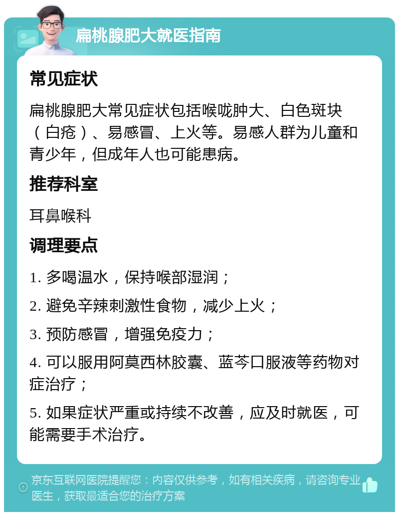 扁桃腺肥大就医指南 常见症状 扁桃腺肥大常见症状包括喉咙肿大、白色斑块（白疮）、易感冒、上火等。易感人群为儿童和青少年，但成年人也可能患病。 推荐科室 耳鼻喉科 调理要点 1. 多喝温水，保持喉部湿润； 2. 避免辛辣刺激性食物，减少上火； 3. 预防感冒，增强免疫力； 4. 可以服用阿莫西林胶囊、蓝芩口服液等药物对症治疗； 5. 如果症状严重或持续不改善，应及时就医，可能需要手术治疗。