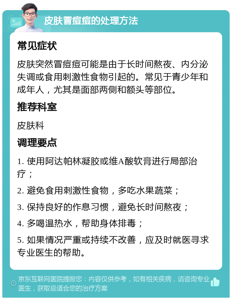 皮肤冒痘痘的处理方法 常见症状 皮肤突然冒痘痘可能是由于长时间熬夜、内分泌失调或食用刺激性食物引起的。常见于青少年和成年人，尤其是面部两侧和额头等部位。 推荐科室 皮肤科 调理要点 1. 使用阿达帕林凝胶或维A酸软膏进行局部治疗； 2. 避免食用刺激性食物，多吃水果蔬菜； 3. 保持良好的作息习惯，避免长时间熬夜； 4. 多喝温热水，帮助身体排毒； 5. 如果情况严重或持续不改善，应及时就医寻求专业医生的帮助。