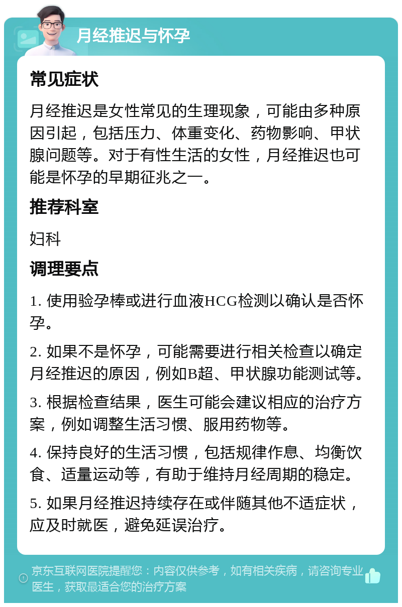 月经推迟与怀孕 常见症状 月经推迟是女性常见的生理现象，可能由多种原因引起，包括压力、体重变化、药物影响、甲状腺问题等。对于有性生活的女性，月经推迟也可能是怀孕的早期征兆之一。 推荐科室 妇科 调理要点 1. 使用验孕棒或进行血液HCG检测以确认是否怀孕。 2. 如果不是怀孕，可能需要进行相关检查以确定月经推迟的原因，例如B超、甲状腺功能测试等。 3. 根据检查结果，医生可能会建议相应的治疗方案，例如调整生活习惯、服用药物等。 4. 保持良好的生活习惯，包括规律作息、均衡饮食、适量运动等，有助于维持月经周期的稳定。 5. 如果月经推迟持续存在或伴随其他不适症状，应及时就医，避免延误治疗。