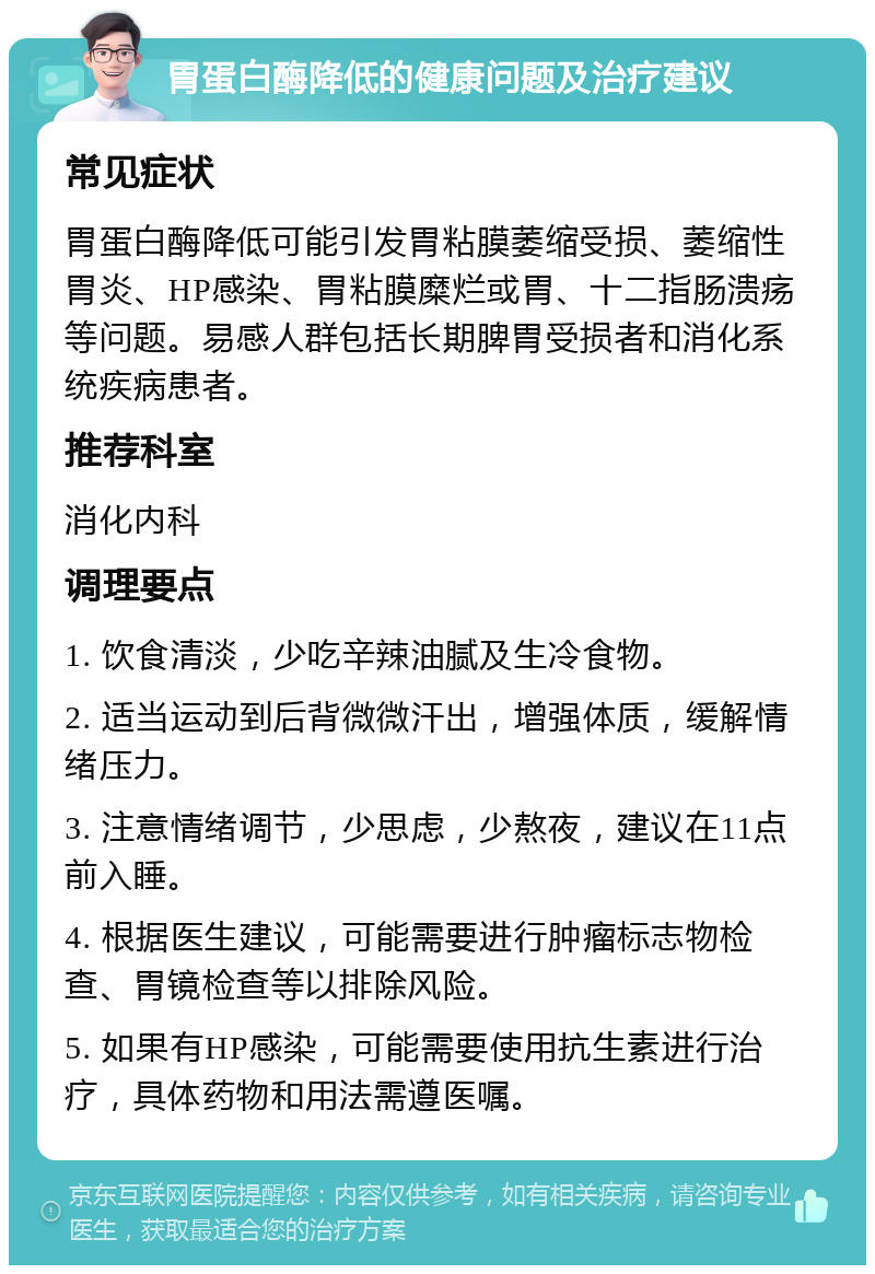 胃蛋白酶降低的健康问题及治疗建议 常见症状 胃蛋白酶降低可能引发胃粘膜萎缩受损、萎缩性胃炎、HP感染、胃粘膜糜烂或胃、十二指肠溃疡等问题。易感人群包括长期脾胃受损者和消化系统疾病患者。 推荐科室 消化内科 调理要点 1. 饮食清淡，少吃辛辣油腻及生冷食物。 2. 适当运动到后背微微汗出，增强体质，缓解情绪压力。 3. 注意情绪调节，少思虑，少熬夜，建议在11点前入睡。 4. 根据医生建议，可能需要进行肿瘤标志物检查、胃镜检查等以排除风险。 5. 如果有HP感染，可能需要使用抗生素进行治疗，具体药物和用法需遵医嘱。