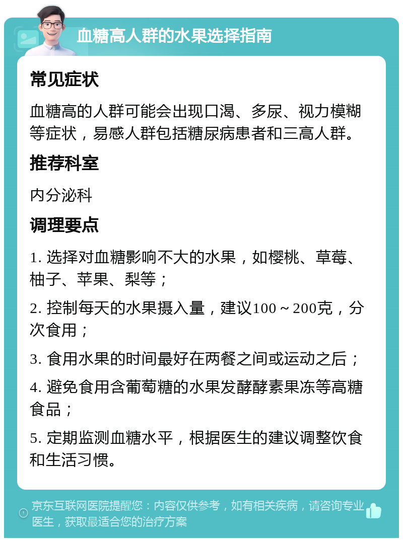 血糖高人群的水果选择指南 常见症状 血糖高的人群可能会出现口渴、多尿、视力模糊等症状，易感人群包括糖尿病患者和三高人群。 推荐科室 内分泌科 调理要点 1. 选择对血糖影响不大的水果，如樱桃、草莓、柚子、苹果、梨等； 2. 控制每天的水果摄入量，建议100～200克，分次食用； 3. 食用水果的时间最好在两餐之间或运动之后； 4. 避免食用含葡萄糖的水果发酵酵素果冻等高糖食品； 5. 定期监测血糖水平，根据医生的建议调整饮食和生活习惯。