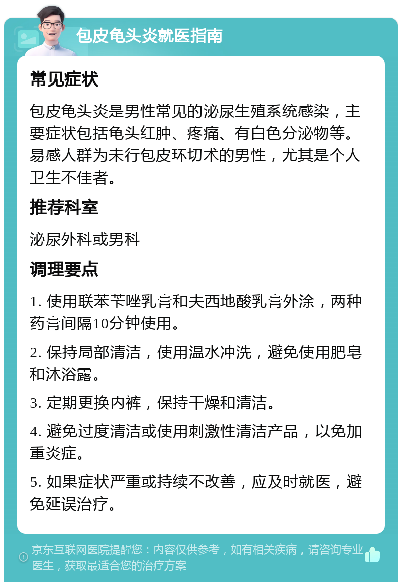 包皮龟头炎就医指南 常见症状 包皮龟头炎是男性常见的泌尿生殖系统感染，主要症状包括龟头红肿、疼痛、有白色分泌物等。易感人群为未行包皮环切术的男性，尤其是个人卫生不佳者。 推荐科室 泌尿外科或男科 调理要点 1. 使用联苯苄唑乳膏和夫西地酸乳膏外涂，两种药膏间隔10分钟使用。 2. 保持局部清洁，使用温水冲洗，避免使用肥皂和沐浴露。 3. 定期更换内裤，保持干燥和清洁。 4. 避免过度清洁或使用刺激性清洁产品，以免加重炎症。 5. 如果症状严重或持续不改善，应及时就医，避免延误治疗。