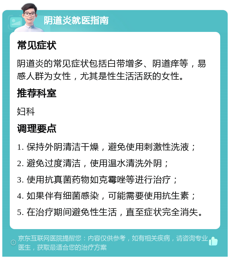 阴道炎就医指南 常见症状 阴道炎的常见症状包括白带增多、阴道痒等，易感人群为女性，尤其是性生活活跃的女性。 推荐科室 妇科 调理要点 1. 保持外阴清洁干燥，避免使用刺激性洗液； 2. 避免过度清洁，使用温水清洗外阴； 3. 使用抗真菌药物如克霉唑等进行治疗； 4. 如果伴有细菌感染，可能需要使用抗生素； 5. 在治疗期间避免性生活，直至症状完全消失。