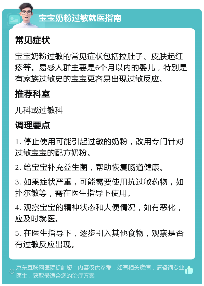 宝宝奶粉过敏就医指南 常见症状 宝宝奶粉过敏的常见症状包括拉肚子、皮肤起红疹等。易感人群主要是6个月以内的婴儿，特别是有家族过敏史的宝宝更容易出现过敏反应。 推荐科室 儿科或过敏科 调理要点 1. 停止使用可能引起过敏的奶粉，改用专门针对过敏宝宝的配方奶粉。 2. 给宝宝补充益生菌，帮助恢复肠道健康。 3. 如果症状严重，可能需要使用抗过敏药物，如扑尔敏等，需在医生指导下使用。 4. 观察宝宝的精神状态和大便情况，如有恶化，应及时就医。 5. 在医生指导下，逐步引入其他食物，观察是否有过敏反应出现。