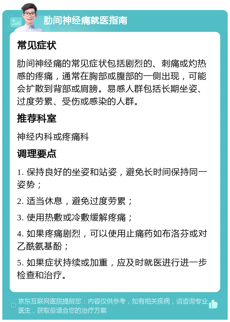 肋间神经痛就医指南 常见症状 肋间神经痛的常见症状包括剧烈的、刺痛或灼热感的疼痛，通常在胸部或腹部的一侧出现，可能会扩散到背部或肩膀。易感人群包括长期坐姿、过度劳累、受伤或感染的人群。 推荐科室 神经内科或疼痛科 调理要点 1. 保持良好的坐姿和站姿，避免长时间保持同一姿势； 2. 适当休息，避免过度劳累； 3. 使用热敷或冷敷缓解疼痛； 4. 如果疼痛剧烈，可以使用止痛药如布洛芬或对乙酰氨基酚； 5. 如果症状持续或加重，应及时就医进行进一步检查和治疗。