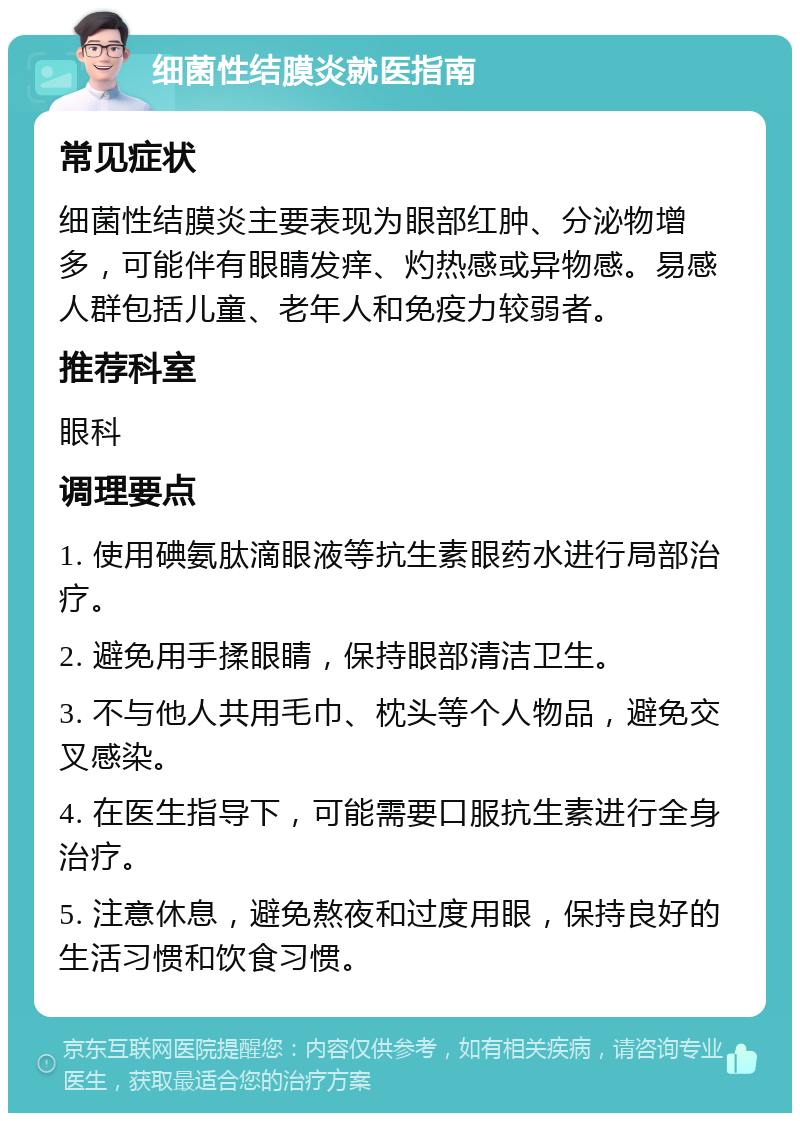 细菌性结膜炎就医指南 常见症状 细菌性结膜炎主要表现为眼部红肿、分泌物增多，可能伴有眼睛发痒、灼热感或异物感。易感人群包括儿童、老年人和免疫力较弱者。 推荐科室 眼科 调理要点 1. 使用碘氨肽滴眼液等抗生素眼药水进行局部治疗。 2. 避免用手揉眼睛，保持眼部清洁卫生。 3. 不与他人共用毛巾、枕头等个人物品，避免交叉感染。 4. 在医生指导下，可能需要口服抗生素进行全身治疗。 5. 注意休息，避免熬夜和过度用眼，保持良好的生活习惯和饮食习惯。