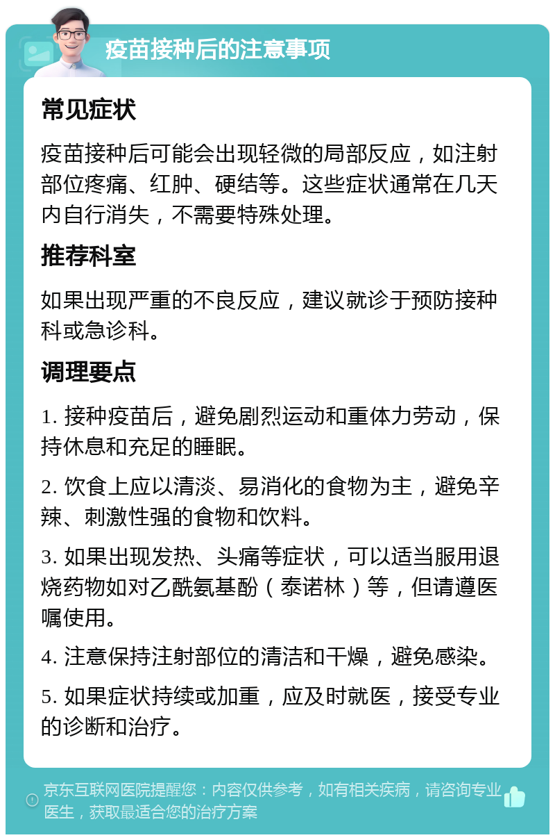 疫苗接种后的注意事项 常见症状 疫苗接种后可能会出现轻微的局部反应，如注射部位疼痛、红肿、硬结等。这些症状通常在几天内自行消失，不需要特殊处理。 推荐科室 如果出现严重的不良反应，建议就诊于预防接种科或急诊科。 调理要点 1. 接种疫苗后，避免剧烈运动和重体力劳动，保持休息和充足的睡眠。 2. 饮食上应以清淡、易消化的食物为主，避免辛辣、刺激性强的食物和饮料。 3. 如果出现发热、头痛等症状，可以适当服用退烧药物如对乙酰氨基酚（泰诺林）等，但请遵医嘱使用。 4. 注意保持注射部位的清洁和干燥，避免感染。 5. 如果症状持续或加重，应及时就医，接受专业的诊断和治疗。