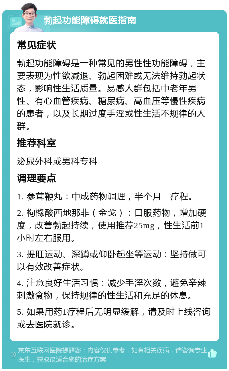 勃起功能障碍就医指南 常见症状 勃起功能障碍是一种常见的男性性功能障碍，主要表现为性欲减退、勃起困难或无法维持勃起状态，影响性生活质量。易感人群包括中老年男性、有心血管疾病、糖尿病、高血压等慢性疾病的患者，以及长期过度手淫或性生活不规律的人群。 推荐科室 泌尿外科或男科专科 调理要点 1. 参茸鞭丸：中成药物调理，半个月一疗程。 2. 枸橼酸西地那非（金戈）：口服药物，增加硬度，改善勃起持续，使用推荐25mg，性生活前1小时左右服用。 3. 提肛运动、深蹲或仰卧起坐等运动：坚持做可以有效改善症状。 4. 注意良好生活习惯：减少手淫次数，避免辛辣刺激食物，保持规律的性生活和充足的休息。 5. 如果用药1疗程后无明显缓解，请及时上线咨询或去医院就诊。