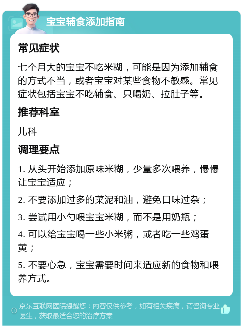 宝宝辅食添加指南 常见症状 七个月大的宝宝不吃米糊，可能是因为添加辅食的方式不当，或者宝宝对某些食物不敏感。常见症状包括宝宝不吃辅食、只喝奶、拉肚子等。 推荐科室 儿科 调理要点 1. 从头开始添加原味米糊，少量多次喂养，慢慢让宝宝适应； 2. 不要添加过多的菜泥和油，避免口味过杂； 3. 尝试用小勺喂宝宝米糊，而不是用奶瓶； 4. 可以给宝宝喝一些小米粥，或者吃一些鸡蛋黄； 5. 不要心急，宝宝需要时间来适应新的食物和喂养方式。