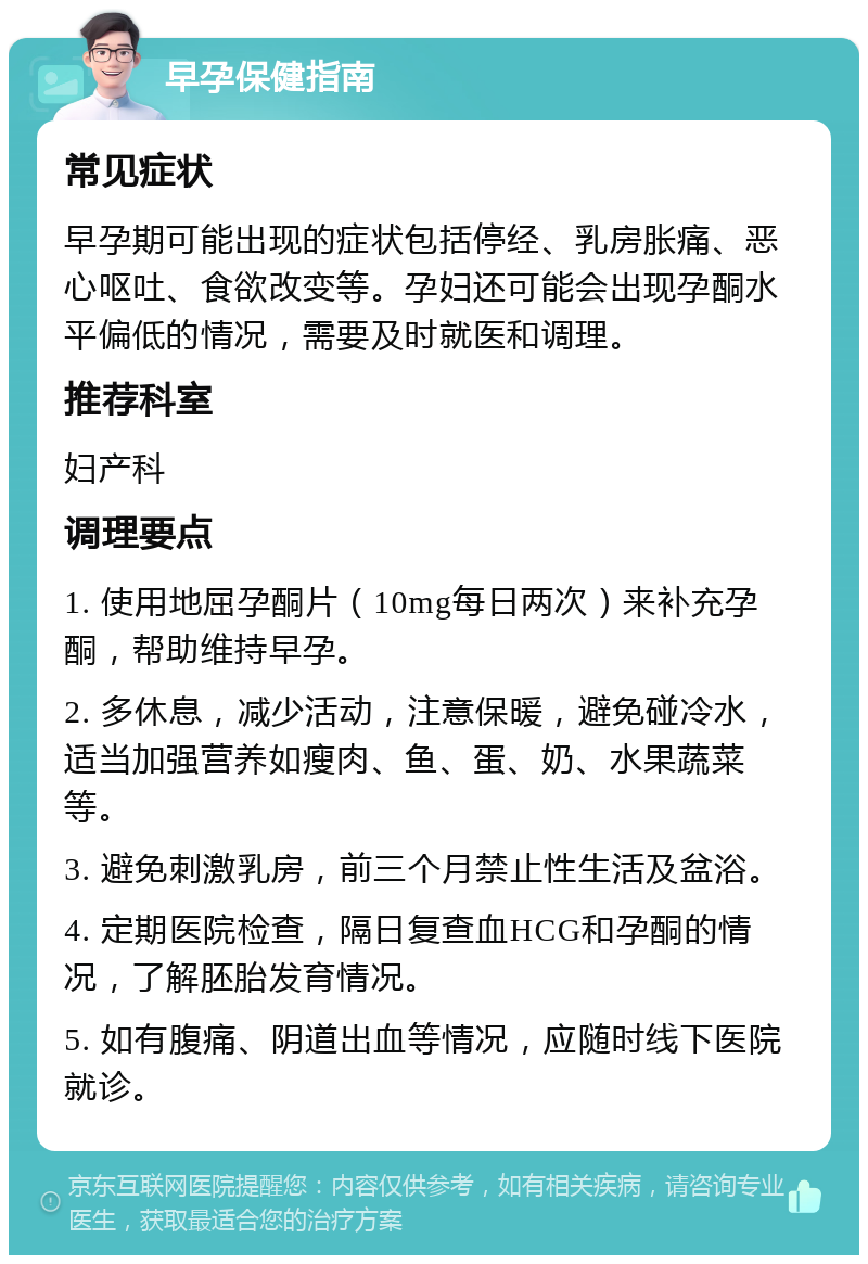 早孕保健指南 常见症状 早孕期可能出现的症状包括停经、乳房胀痛、恶心呕吐、食欲改变等。孕妇还可能会出现孕酮水平偏低的情况，需要及时就医和调理。 推荐科室 妇产科 调理要点 1. 使用地屈孕酮片（10mg每日两次）来补充孕酮，帮助维持早孕。 2. 多休息，减少活动，注意保暖，避免碰冷水，适当加强营养如瘦肉、鱼、蛋、奶、水果蔬菜等。 3. 避免刺激乳房，前三个月禁止性生活及盆浴。 4. 定期医院检查，隔日复查血HCG和孕酮的情况，了解胚胎发育情况。 5. 如有腹痛、阴道出血等情况，应随时线下医院就诊。