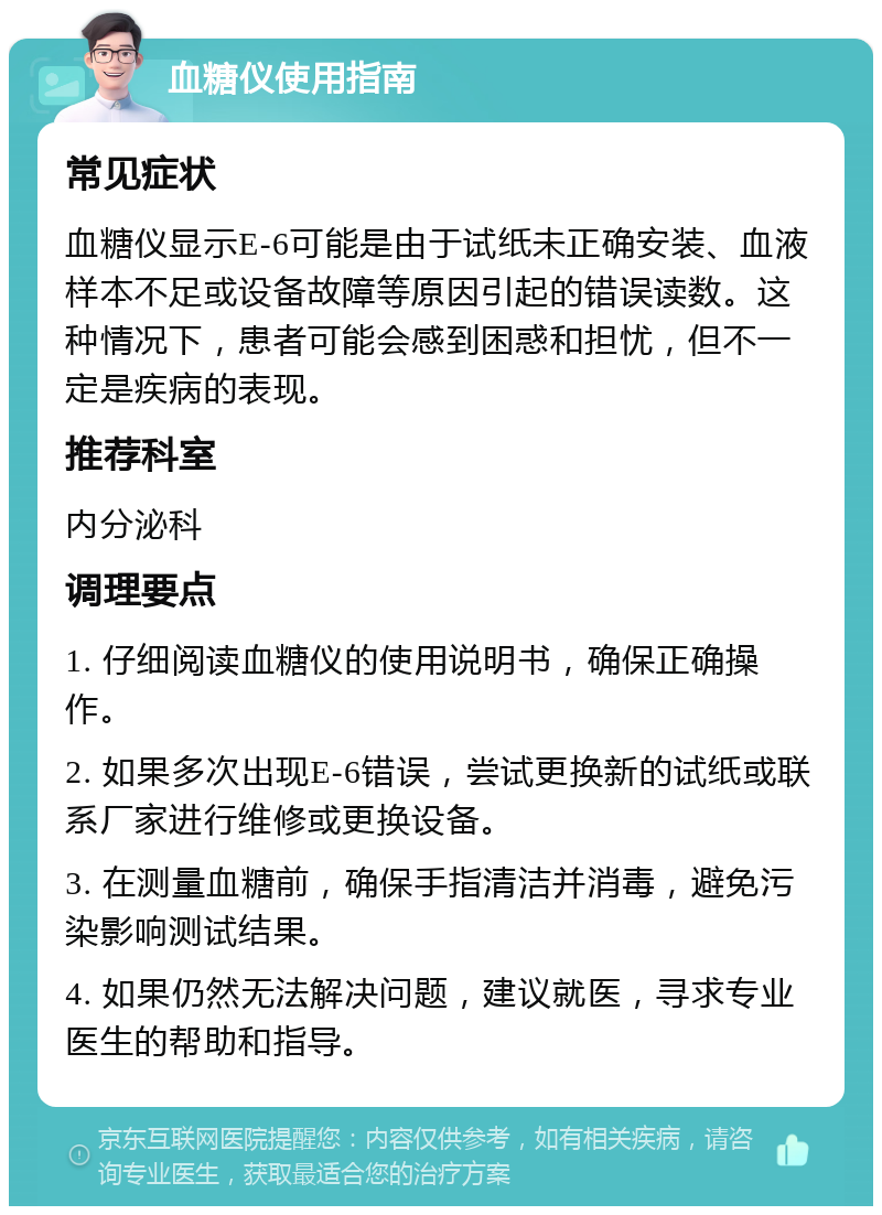 血糖仪使用指南 常见症状 血糖仪显示E-6可能是由于试纸未正确安装、血液样本不足或设备故障等原因引起的错误读数。这种情况下，患者可能会感到困惑和担忧，但不一定是疾病的表现。 推荐科室 内分泌科 调理要点 1. 仔细阅读血糖仪的使用说明书，确保正确操作。 2. 如果多次出现E-6错误，尝试更换新的试纸或联系厂家进行维修或更换设备。 3. 在测量血糖前，确保手指清洁并消毒，避免污染影响测试结果。 4. 如果仍然无法解决问题，建议就医，寻求专业医生的帮助和指导。