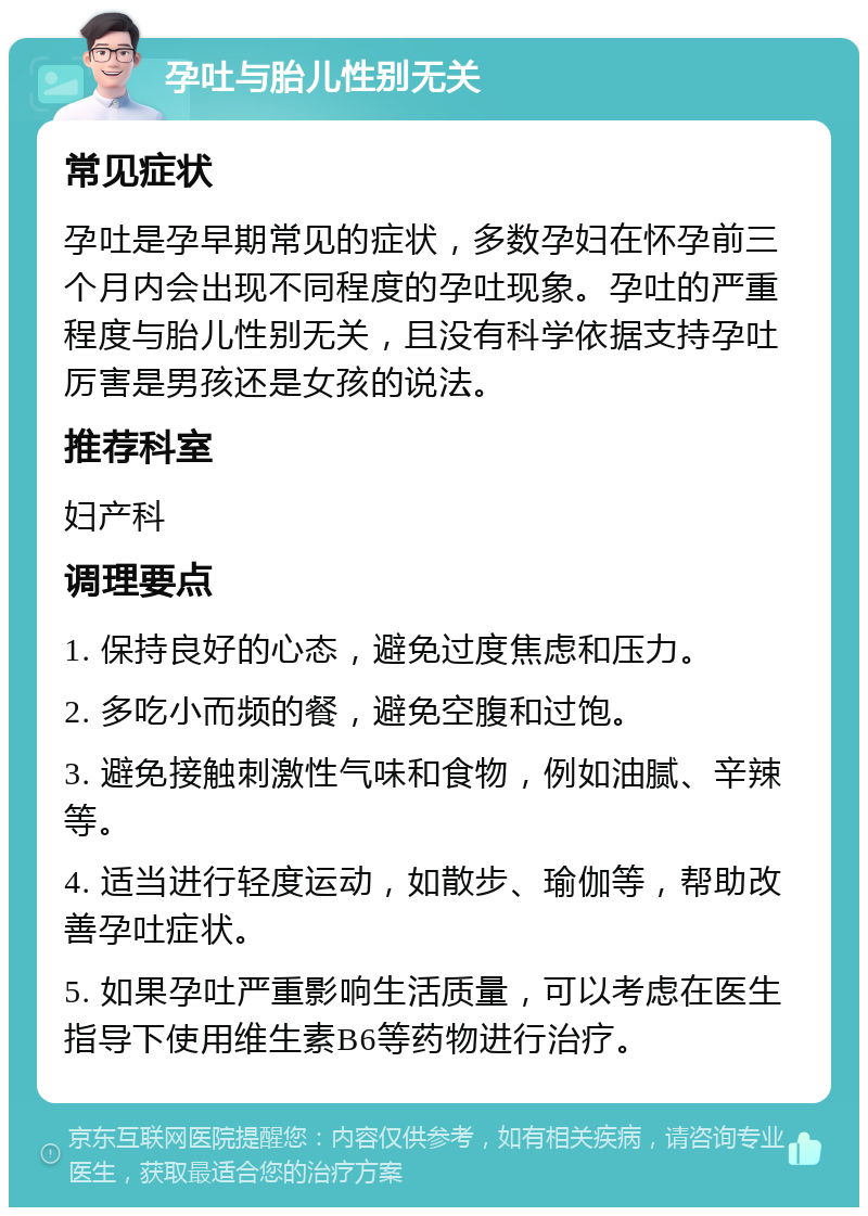 孕吐与胎儿性别无关 常见症状 孕吐是孕早期常见的症状，多数孕妇在怀孕前三个月内会出现不同程度的孕吐现象。孕吐的严重程度与胎儿性别无关，且没有科学依据支持孕吐厉害是男孩还是女孩的说法。 推荐科室 妇产科 调理要点 1. 保持良好的心态，避免过度焦虑和压力。 2. 多吃小而频的餐，避免空腹和过饱。 3. 避免接触刺激性气味和食物，例如油腻、辛辣等。 4. 适当进行轻度运动，如散步、瑜伽等，帮助改善孕吐症状。 5. 如果孕吐严重影响生活质量，可以考虑在医生指导下使用维生素B6等药物进行治疗。