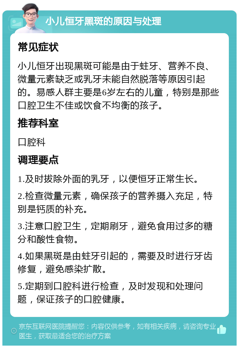 小儿恒牙黑斑的原因与处理 常见症状 小儿恒牙出现黑斑可能是由于蛀牙、营养不良、微量元素缺乏或乳牙未能自然脱落等原因引起的。易感人群主要是6岁左右的儿童，特别是那些口腔卫生不佳或饮食不均衡的孩子。 推荐科室 口腔科 调理要点 1.及时拔除外面的乳牙，以便恒牙正常生长。 2.检查微量元素，确保孩子的营养摄入充足，特别是钙质的补充。 3.注意口腔卫生，定期刷牙，避免食用过多的糖分和酸性食物。 4.如果黑斑是由蛀牙引起的，需要及时进行牙齿修复，避免感染扩散。 5.定期到口腔科进行检查，及时发现和处理问题，保证孩子的口腔健康。