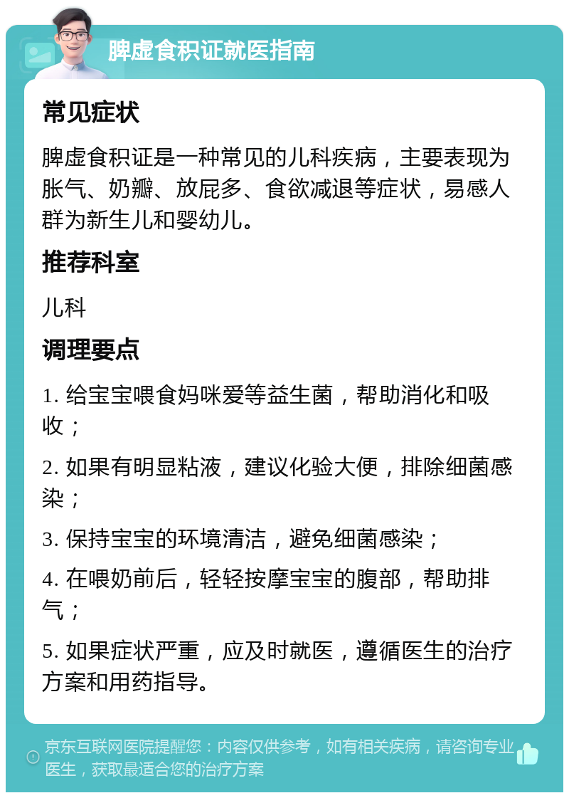 脾虚食积证就医指南 常见症状 脾虚食积证是一种常见的儿科疾病，主要表现为胀气、奶瓣、放屁多、食欲减退等症状，易感人群为新生儿和婴幼儿。 推荐科室 儿科 调理要点 1. 给宝宝喂食妈咪爱等益生菌，帮助消化和吸收； 2. 如果有明显粘液，建议化验大便，排除细菌感染； 3. 保持宝宝的环境清洁，避免细菌感染； 4. 在喂奶前后，轻轻按摩宝宝的腹部，帮助排气； 5. 如果症状严重，应及时就医，遵循医生的治疗方案和用药指导。