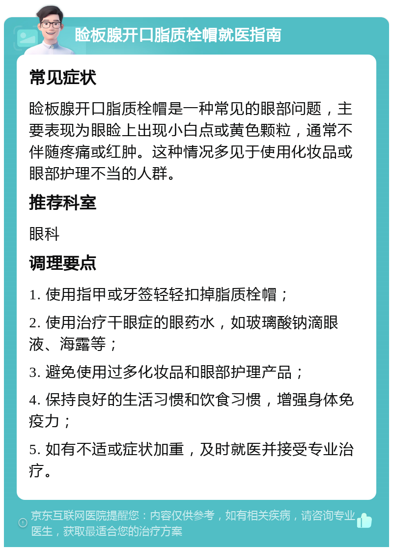 睑板腺开口脂质栓帽就医指南 常见症状 睑板腺开口脂质栓帽是一种常见的眼部问题，主要表现为眼睑上出现小白点或黄色颗粒，通常不伴随疼痛或红肿。这种情况多见于使用化妆品或眼部护理不当的人群。 推荐科室 眼科 调理要点 1. 使用指甲或牙签轻轻扣掉脂质栓帽； 2. 使用治疗干眼症的眼药水，如玻璃酸钠滴眼液、海露等； 3. 避免使用过多化妆品和眼部护理产品； 4. 保持良好的生活习惯和饮食习惯，增强身体免疫力； 5. 如有不适或症状加重，及时就医并接受专业治疗。