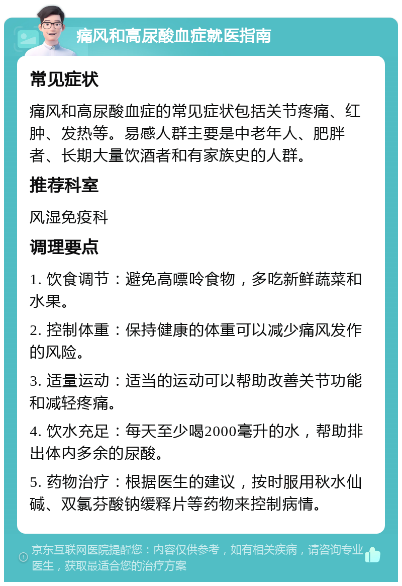 痛风和高尿酸血症就医指南 常见症状 痛风和高尿酸血症的常见症状包括关节疼痛、红肿、发热等。易感人群主要是中老年人、肥胖者、长期大量饮酒者和有家族史的人群。 推荐科室 风湿免疫科 调理要点 1. 饮食调节：避免高嘌呤食物，多吃新鲜蔬菜和水果。 2. 控制体重：保持健康的体重可以减少痛风发作的风险。 3. 适量运动：适当的运动可以帮助改善关节功能和减轻疼痛。 4. 饮水充足：每天至少喝2000毫升的水，帮助排出体内多余的尿酸。 5. 药物治疗：根据医生的建议，按时服用秋水仙碱、双氯芬酸钠缓释片等药物来控制病情。