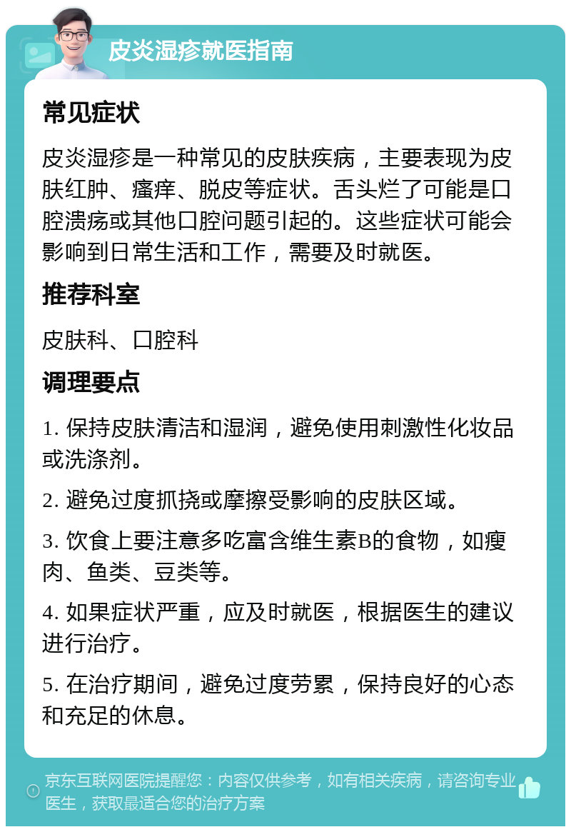 皮炎湿疹就医指南 常见症状 皮炎湿疹是一种常见的皮肤疾病，主要表现为皮肤红肿、瘙痒、脱皮等症状。舌头烂了可能是口腔溃疡或其他口腔问题引起的。这些症状可能会影响到日常生活和工作，需要及时就医。 推荐科室 皮肤科、口腔科 调理要点 1. 保持皮肤清洁和湿润，避免使用刺激性化妆品或洗涤剂。 2. 避免过度抓挠或摩擦受影响的皮肤区域。 3. 饮食上要注意多吃富含维生素B的食物，如瘦肉、鱼类、豆类等。 4. 如果症状严重，应及时就医，根据医生的建议进行治疗。 5. 在治疗期间，避免过度劳累，保持良好的心态和充足的休息。