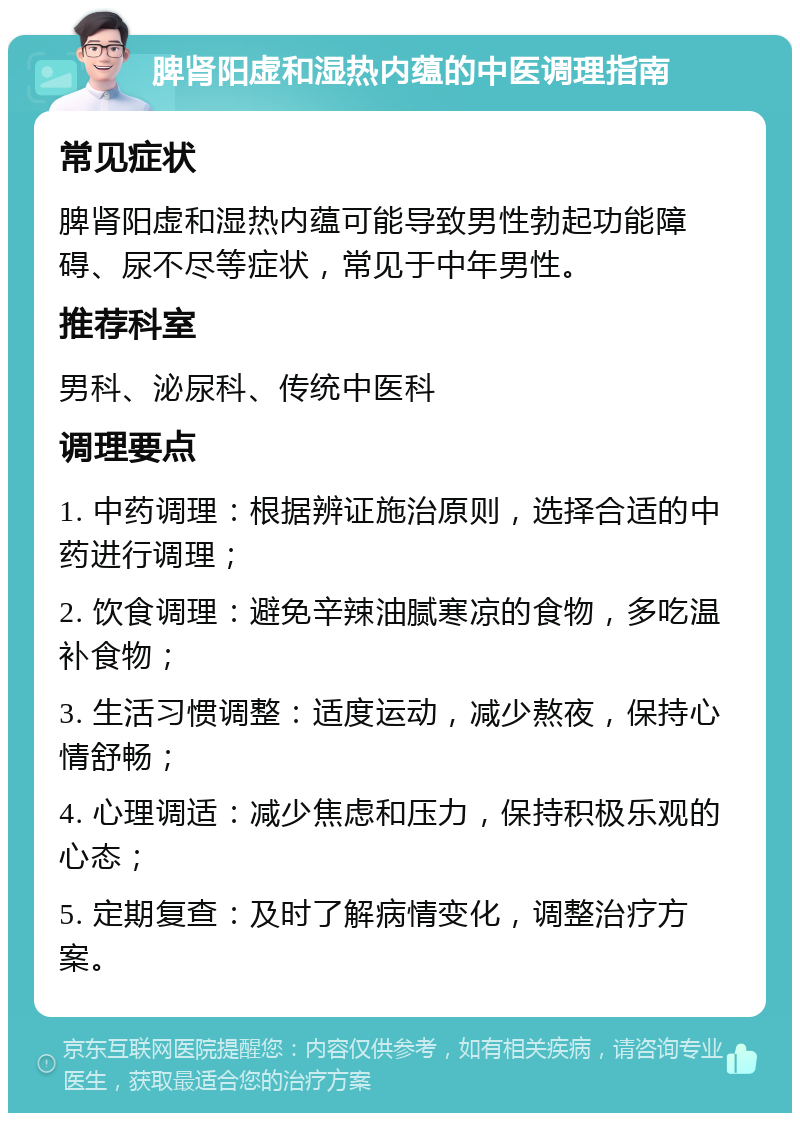 脾肾阳虚和湿热内蕴的中医调理指南 常见症状 脾肾阳虚和湿热内蕴可能导致男性勃起功能障碍、尿不尽等症状，常见于中年男性。 推荐科室 男科、泌尿科、传统中医科 调理要点 1. 中药调理：根据辨证施治原则，选择合适的中药进行调理； 2. 饮食调理：避免辛辣油腻寒凉的食物，多吃温补食物； 3. 生活习惯调整：适度运动，减少熬夜，保持心情舒畅； 4. 心理调适：减少焦虑和压力，保持积极乐观的心态； 5. 定期复查：及时了解病情变化，调整治疗方案。