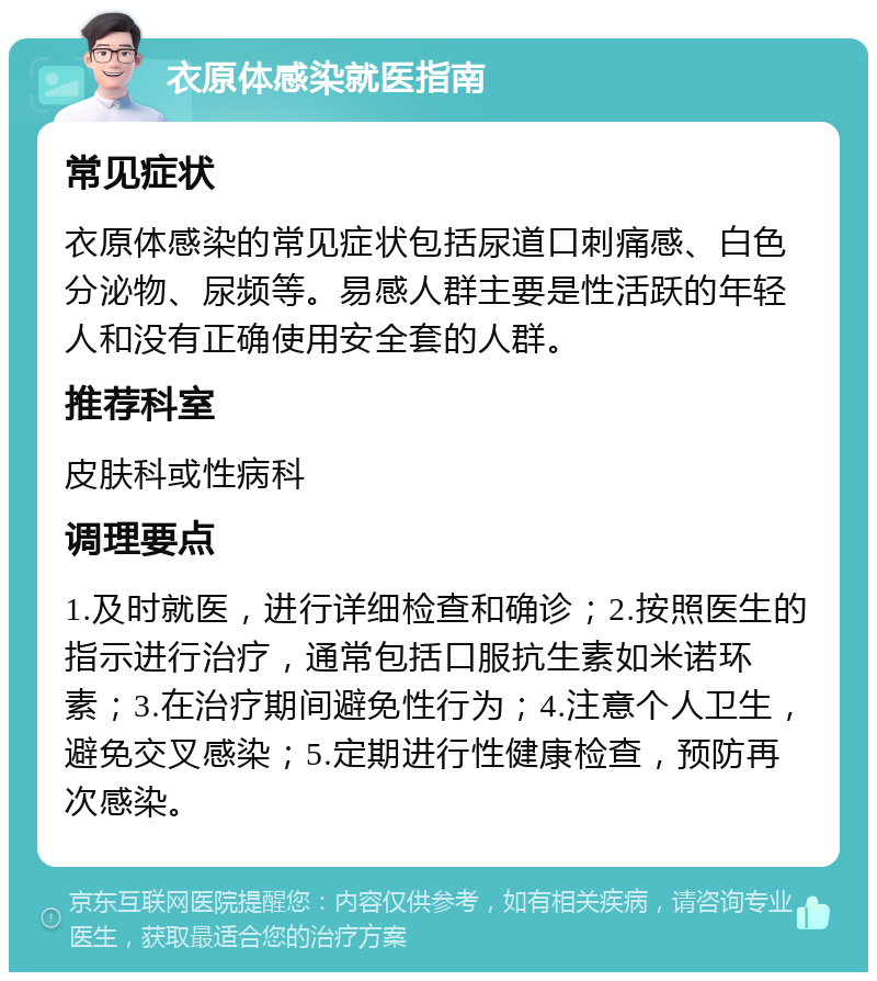 衣原体感染就医指南 常见症状 衣原体感染的常见症状包括尿道口刺痛感、白色分泌物、尿频等。易感人群主要是性活跃的年轻人和没有正确使用安全套的人群。 推荐科室 皮肤科或性病科 调理要点 1.及时就医，进行详细检查和确诊；2.按照医生的指示进行治疗，通常包括口服抗生素如米诺环素；3.在治疗期间避免性行为；4.注意个人卫生，避免交叉感染；5.定期进行性健康检查，预防再次感染。