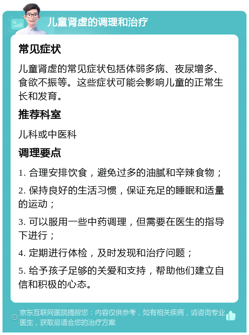 儿童肾虚的调理和治疗 常见症状 儿童肾虚的常见症状包括体弱多病、夜尿增多、食欲不振等。这些症状可能会影响儿童的正常生长和发育。 推荐科室 儿科或中医科 调理要点 1. 合理安排饮食，避免过多的油腻和辛辣食物； 2. 保持良好的生活习惯，保证充足的睡眠和适量的运动； 3. 可以服用一些中药调理，但需要在医生的指导下进行； 4. 定期进行体检，及时发现和治疗问题； 5. 给予孩子足够的关爱和支持，帮助他们建立自信和积极的心态。