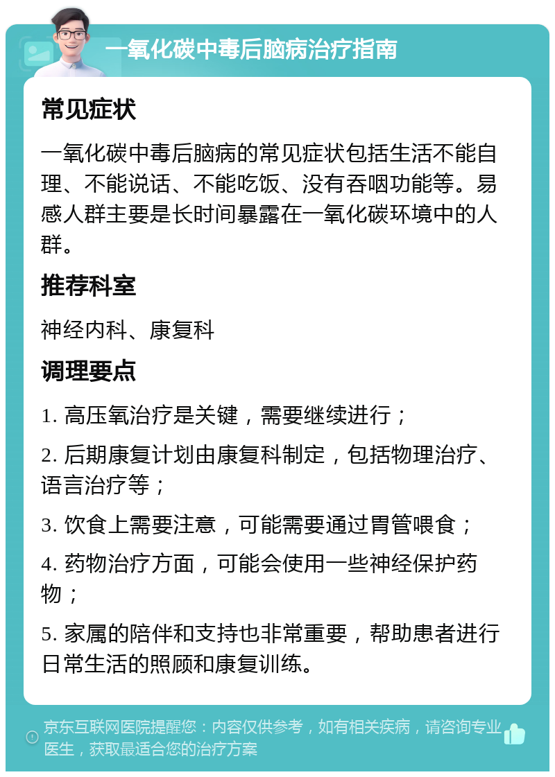 一氧化碳中毒后脑病治疗指南 常见症状 一氧化碳中毒后脑病的常见症状包括生活不能自理、不能说话、不能吃饭、没有吞咽功能等。易感人群主要是长时间暴露在一氧化碳环境中的人群。 推荐科室 神经内科、康复科 调理要点 1. 高压氧治疗是关键，需要继续进行； 2. 后期康复计划由康复科制定，包括物理治疗、语言治疗等； 3. 饮食上需要注意，可能需要通过胃管喂食； 4. 药物治疗方面，可能会使用一些神经保护药物； 5. 家属的陪伴和支持也非常重要，帮助患者进行日常生活的照顾和康复训练。