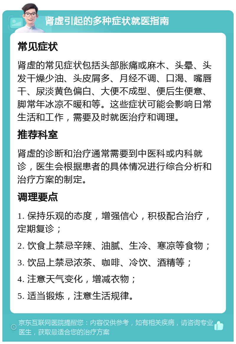 肾虚引起的多种症状就医指南 常见症状 肾虚的常见症状包括头部胀痛或麻木、头晕、头发干燥少油、头皮屑多、月经不调、口渴、嘴唇干、尿淡黄色偏白、大便不成型、便后生便意、脚常年冰凉不暖和等。这些症状可能会影响日常生活和工作，需要及时就医治疗和调理。 推荐科室 肾虚的诊断和治疗通常需要到中医科或内科就诊，医生会根据患者的具体情况进行综合分析和治疗方案的制定。 调理要点 1. 保持乐观的态度，增强信心，积极配合治疗，定期复诊； 2. 饮食上禁忌辛辣、油腻、生冷、寒凉等食物； 3. 饮品上禁忌浓茶、咖啡、冷饮、酒精等； 4. 注意天气变化，增减衣物； 5. 适当锻炼，注意生活规律。