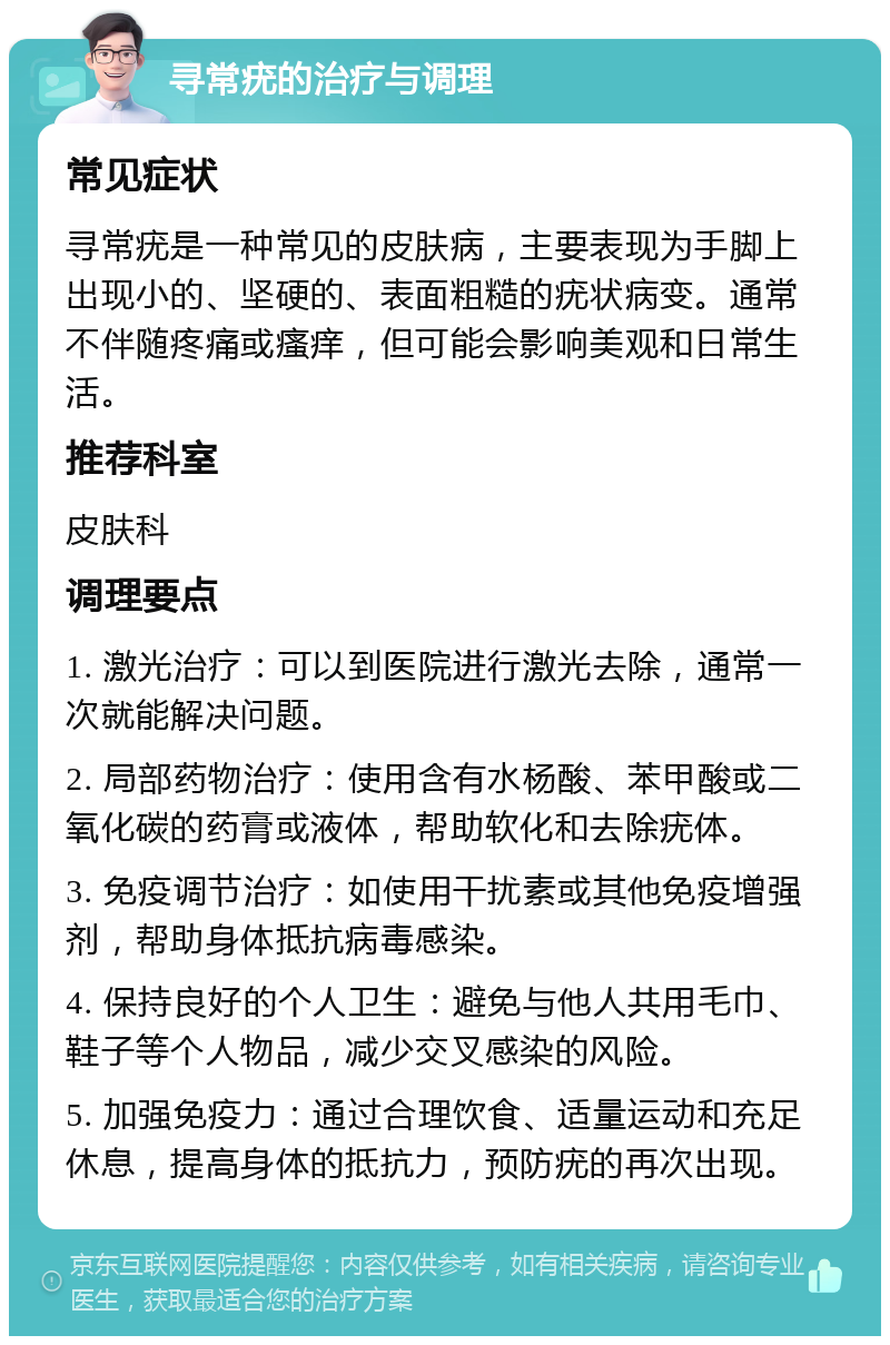 寻常疣的治疗与调理 常见症状 寻常疣是一种常见的皮肤病，主要表现为手脚上出现小的、坚硬的、表面粗糙的疣状病变。通常不伴随疼痛或瘙痒，但可能会影响美观和日常生活。 推荐科室 皮肤科 调理要点 1. 激光治疗：可以到医院进行激光去除，通常一次就能解决问题。 2. 局部药物治疗：使用含有水杨酸、苯甲酸或二氧化碳的药膏或液体，帮助软化和去除疣体。 3. 免疫调节治疗：如使用干扰素或其他免疫增强剂，帮助身体抵抗病毒感染。 4. 保持良好的个人卫生：避免与他人共用毛巾、鞋子等个人物品，减少交叉感染的风险。 5. 加强免疫力：通过合理饮食、适量运动和充足休息，提高身体的抵抗力，预防疣的再次出现。