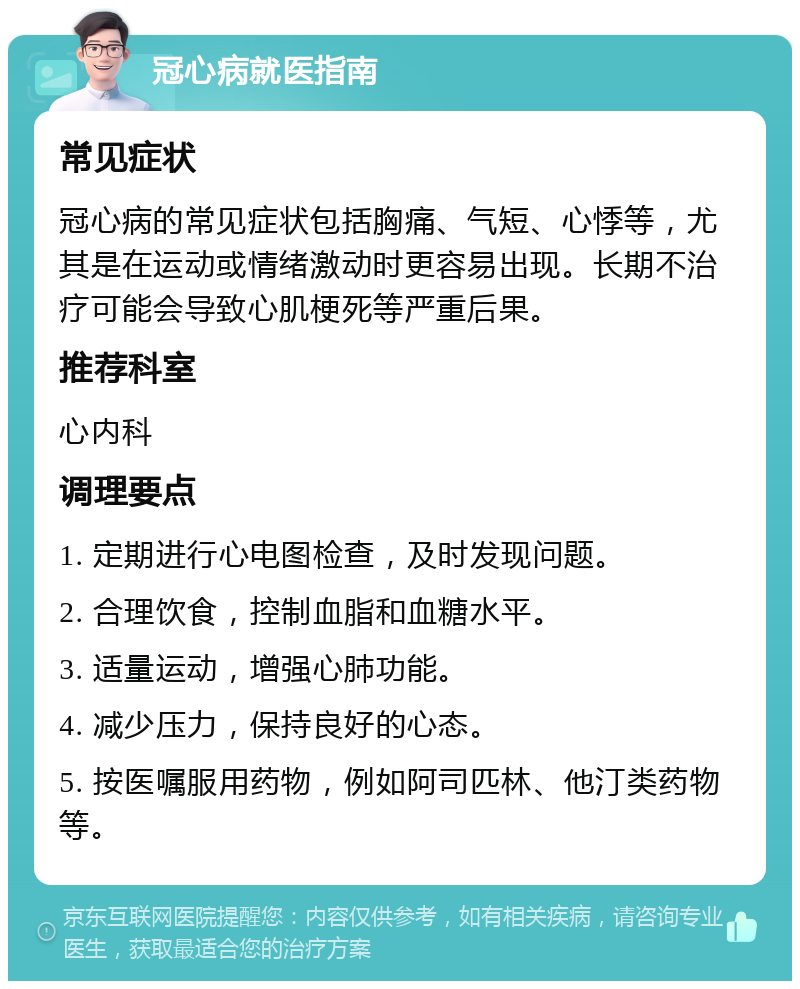 冠心病就医指南 常见症状 冠心病的常见症状包括胸痛、气短、心悸等，尤其是在运动或情绪激动时更容易出现。长期不治疗可能会导致心肌梗死等严重后果。 推荐科室 心内科 调理要点 1. 定期进行心电图检查，及时发现问题。 2. 合理饮食，控制血脂和血糖水平。 3. 适量运动，增强心肺功能。 4. 减少压力，保持良好的心态。 5. 按医嘱服用药物，例如阿司匹林、他汀类药物等。