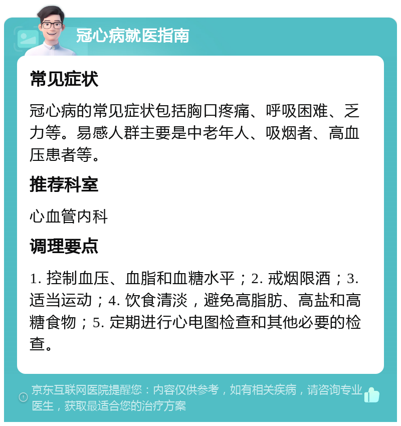 冠心病就医指南 常见症状 冠心病的常见症状包括胸口疼痛、呼吸困难、乏力等。易感人群主要是中老年人、吸烟者、高血压患者等。 推荐科室 心血管内科 调理要点 1. 控制血压、血脂和血糖水平；2. 戒烟限酒；3. 适当运动；4. 饮食清淡，避免高脂肪、高盐和高糖食物；5. 定期进行心电图检查和其他必要的检查。