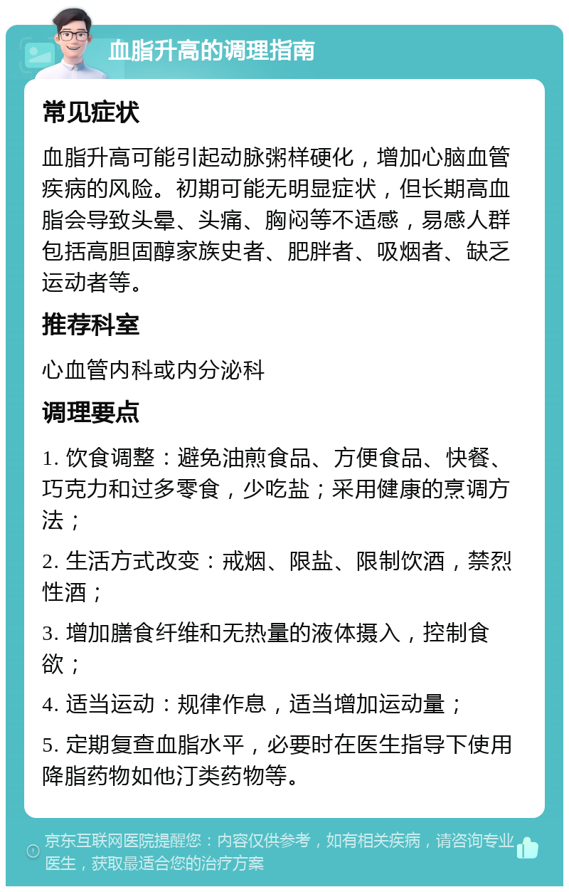 血脂升高的调理指南 常见症状 血脂升高可能引起动脉粥样硬化，增加心脑血管疾病的风险。初期可能无明显症状，但长期高血脂会导致头晕、头痛、胸闷等不适感，易感人群包括高胆固醇家族史者、肥胖者、吸烟者、缺乏运动者等。 推荐科室 心血管内科或内分泌科 调理要点 1. 饮食调整：避免油煎食品、方便食品、快餐、巧克力和过多零食，少吃盐；采用健康的烹调方法； 2. 生活方式改变：戒烟、限盐、限制饮酒，禁烈性酒； 3. 增加膳食纤维和无热量的液体摄入，控制食欲； 4. 适当运动：规律作息，适当增加运动量； 5. 定期复查血脂水平，必要时在医生指导下使用降脂药物如他汀类药物等。