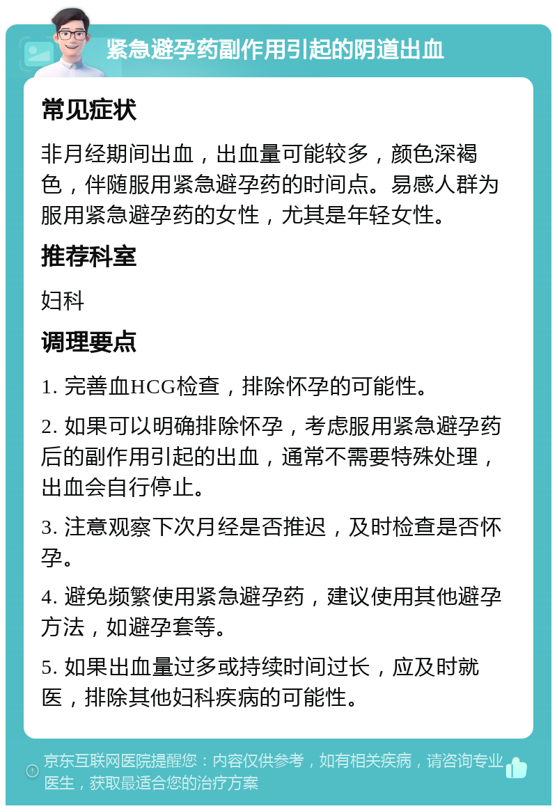 紧急避孕药副作用引起的阴道出血 常见症状 非月经期间出血，出血量可能较多，颜色深褐色，伴随服用紧急避孕药的时间点。易感人群为服用紧急避孕药的女性，尤其是年轻女性。 推荐科室 妇科 调理要点 1. 完善血HCG检查，排除怀孕的可能性。 2. 如果可以明确排除怀孕，考虑服用紧急避孕药后的副作用引起的出血，通常不需要特殊处理，出血会自行停止。 3. 注意观察下次月经是否推迟，及时检查是否怀孕。 4. 避免频繁使用紧急避孕药，建议使用其他避孕方法，如避孕套等。 5. 如果出血量过多或持续时间过长，应及时就医，排除其他妇科疾病的可能性。