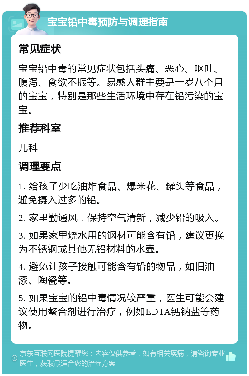 宝宝铅中毒预防与调理指南 常见症状 宝宝铅中毒的常见症状包括头痛、恶心、呕吐、腹泻、食欲不振等。易感人群主要是一岁八个月的宝宝，特别是那些生活环境中存在铅污染的宝宝。 推荐科室 儿科 调理要点 1. 给孩子少吃油炸食品、爆米花、罐头等食品，避免摄入过多的铅。 2. 家里勤通风，保持空气清新，减少铅的吸入。 3. 如果家里烧水用的钢材可能含有铅，建议更换为不锈钢或其他无铅材料的水壶。 4. 避免让孩子接触可能含有铅的物品，如旧油漆、陶瓷等。 5. 如果宝宝的铅中毒情况较严重，医生可能会建议使用螯合剂进行治疗，例如EDTA钙钠盐等药物。