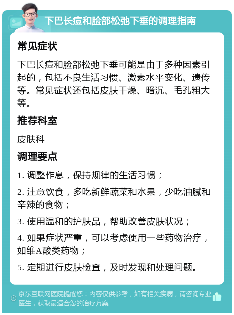 下巴长痘和脸部松弛下垂的调理指南 常见症状 下巴长痘和脸部松弛下垂可能是由于多种因素引起的，包括不良生活习惯、激素水平变化、遗传等。常见症状还包括皮肤干燥、暗沉、毛孔粗大等。 推荐科室 皮肤科 调理要点 1. 调整作息，保持规律的生活习惯； 2. 注意饮食，多吃新鲜蔬菜和水果，少吃油腻和辛辣的食物； 3. 使用温和的护肤品，帮助改善皮肤状况； 4. 如果症状严重，可以考虑使用一些药物治疗，如维A酸类药物； 5. 定期进行皮肤检查，及时发现和处理问题。