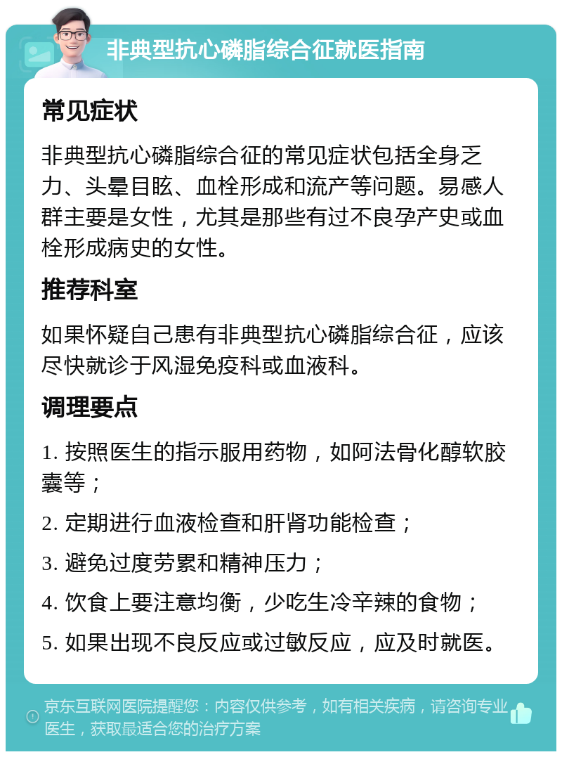 非典型抗心磷脂综合征就医指南 常见症状 非典型抗心磷脂综合征的常见症状包括全身乏力、头晕目眩、血栓形成和流产等问题。易感人群主要是女性，尤其是那些有过不良孕产史或血栓形成病史的女性。 推荐科室 如果怀疑自己患有非典型抗心磷脂综合征，应该尽快就诊于风湿免疫科或血液科。 调理要点 1. 按照医生的指示服用药物，如阿法骨化醇软胶囊等； 2. 定期进行血液检查和肝肾功能检查； 3. 避免过度劳累和精神压力； 4. 饮食上要注意均衡，少吃生冷辛辣的食物； 5. 如果出现不良反应或过敏反应，应及时就医。