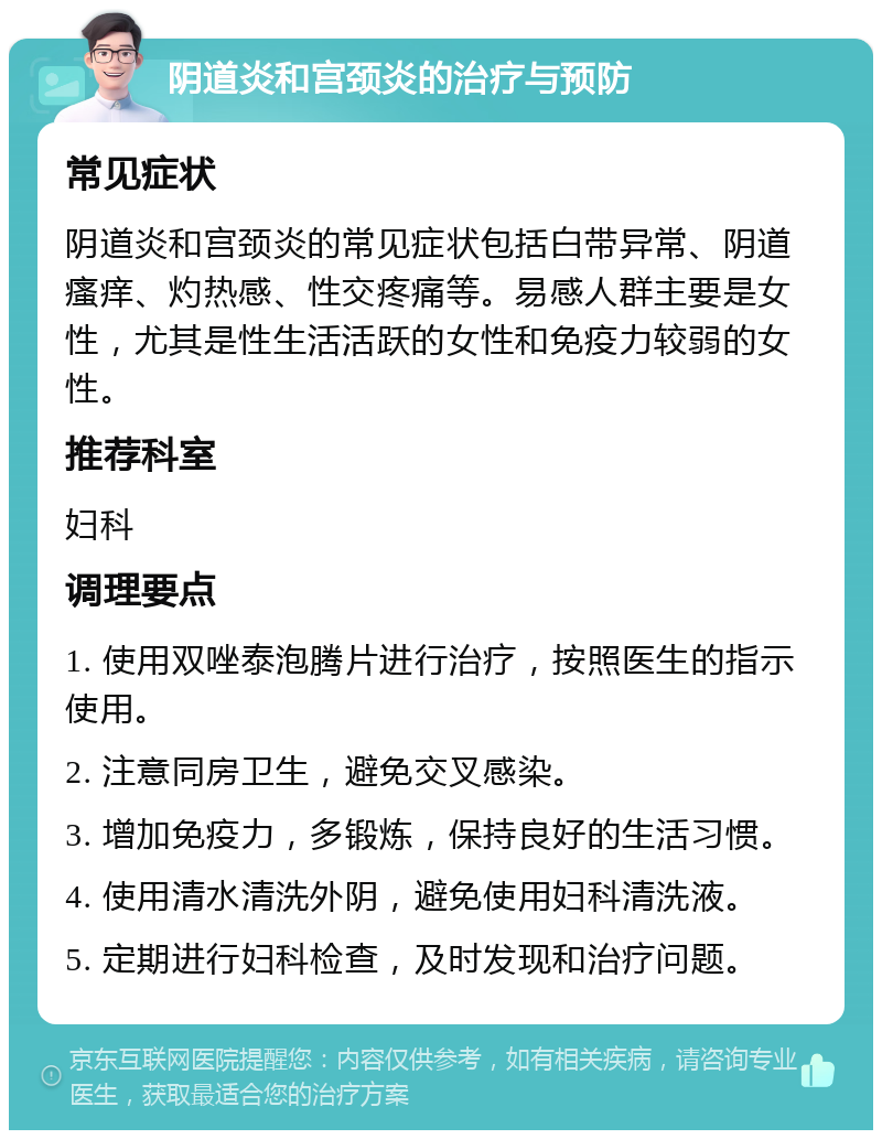 阴道炎和宫颈炎的治疗与预防 常见症状 阴道炎和宫颈炎的常见症状包括白带异常、阴道瘙痒、灼热感、性交疼痛等。易感人群主要是女性，尤其是性生活活跃的女性和免疫力较弱的女性。 推荐科室 妇科 调理要点 1. 使用双唑泰泡腾片进行治疗，按照医生的指示使用。 2. 注意同房卫生，避免交叉感染。 3. 增加免疫力，多锻炼，保持良好的生活习惯。 4. 使用清水清洗外阴，避免使用妇科清洗液。 5. 定期进行妇科检查，及时发现和治疗问题。