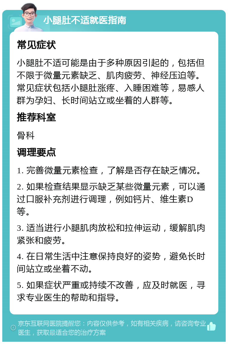 小腿肚不适就医指南 常见症状 小腿肚不适可能是由于多种原因引起的，包括但不限于微量元素缺乏、肌肉疲劳、神经压迫等。常见症状包括小腿肚涨疼、入睡困难等，易感人群为孕妇、长时间站立或坐着的人群等。 推荐科室 骨科 调理要点 1. 完善微量元素检查，了解是否存在缺乏情况。 2. 如果检查结果显示缺乏某些微量元素，可以通过口服补充剂进行调理，例如钙片、维生素D等。 3. 适当进行小腿肌肉放松和拉伸运动，缓解肌肉紧张和疲劳。 4. 在日常生活中注意保持良好的姿势，避免长时间站立或坐着不动。 5. 如果症状严重或持续不改善，应及时就医，寻求专业医生的帮助和指导。