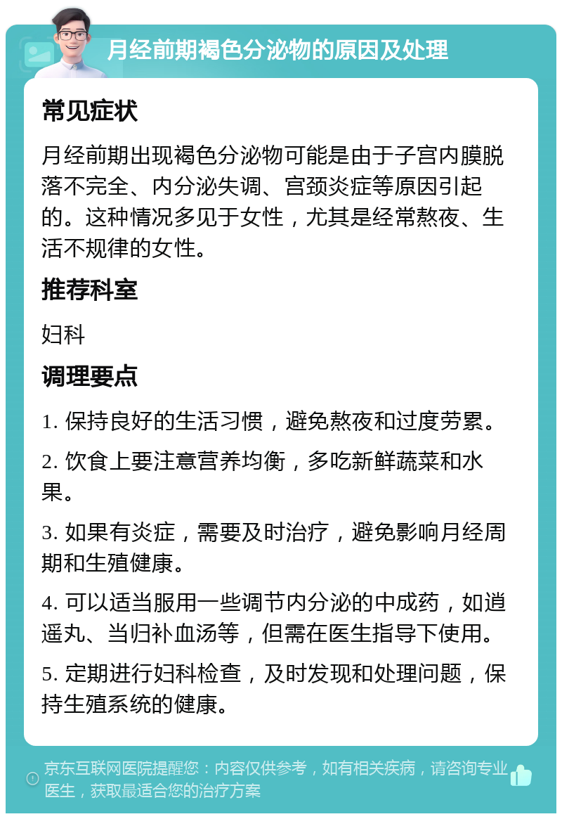 月经前期褐色分泌物的原因及处理 常见症状 月经前期出现褐色分泌物可能是由于子宫内膜脱落不完全、内分泌失调、宫颈炎症等原因引起的。这种情况多见于女性，尤其是经常熬夜、生活不规律的女性。 推荐科室 妇科 调理要点 1. 保持良好的生活习惯，避免熬夜和过度劳累。 2. 饮食上要注意营养均衡，多吃新鲜蔬菜和水果。 3. 如果有炎症，需要及时治疗，避免影响月经周期和生殖健康。 4. 可以适当服用一些调节内分泌的中成药，如逍遥丸、当归补血汤等，但需在医生指导下使用。 5. 定期进行妇科检查，及时发现和处理问题，保持生殖系统的健康。