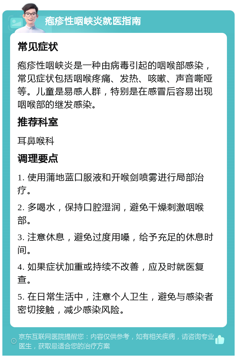 疱疹性咽峡炎就医指南 常见症状 疱疹性咽峡炎是一种由病毒引起的咽喉部感染，常见症状包括咽喉疼痛、发热、咳嗽、声音嘶哑等。儿童是易感人群，特别是在感冒后容易出现咽喉部的继发感染。 推荐科室 耳鼻喉科 调理要点 1. 使用蒲地蓝口服液和开喉剑喷雾进行局部治疗。 2. 多喝水，保持口腔湿润，避免干燥刺激咽喉部。 3. 注意休息，避免过度用嗓，给予充足的休息时间。 4. 如果症状加重或持续不改善，应及时就医复查。 5. 在日常生活中，注意个人卫生，避免与感染者密切接触，减少感染风险。