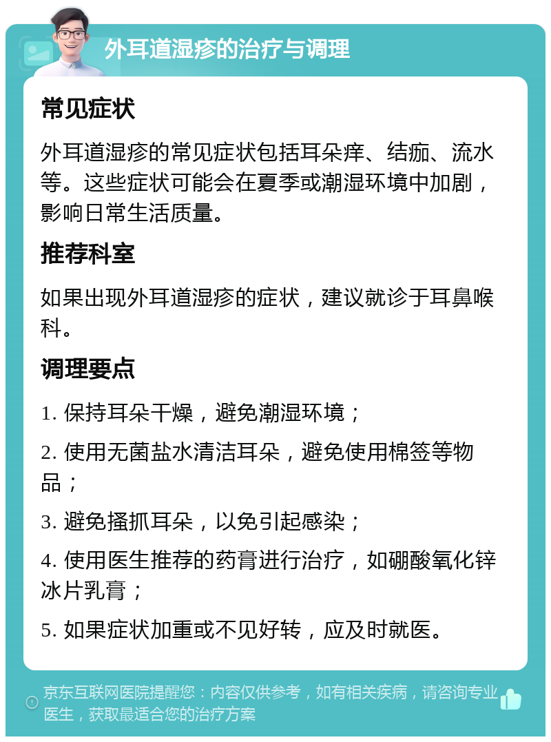 外耳道湿疹的治疗与调理 常见症状 外耳道湿疹的常见症状包括耳朵痒、结痂、流水等。这些症状可能会在夏季或潮湿环境中加剧，影响日常生活质量。 推荐科室 如果出现外耳道湿疹的症状，建议就诊于耳鼻喉科。 调理要点 1. 保持耳朵干燥，避免潮湿环境； 2. 使用无菌盐水清洁耳朵，避免使用棉签等物品； 3. 避免搔抓耳朵，以免引起感染； 4. 使用医生推荐的药膏进行治疗，如硼酸氧化锌冰片乳膏； 5. 如果症状加重或不见好转，应及时就医。