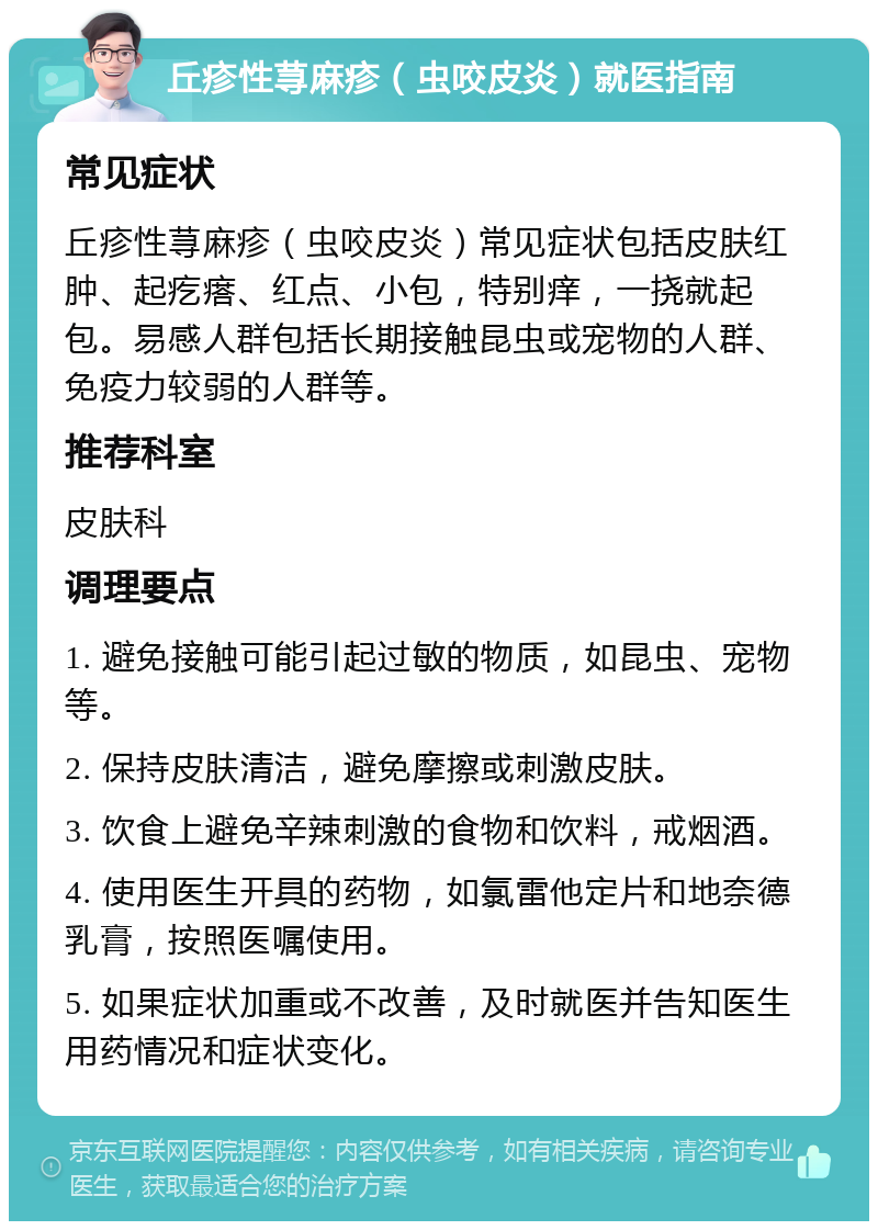 丘疹性荨麻疹（虫咬皮炎）就医指南 常见症状 丘疹性荨麻疹（虫咬皮炎）常见症状包括皮肤红肿、起疙瘩、红点、小包，特别痒，一挠就起包。易感人群包括长期接触昆虫或宠物的人群、免疫力较弱的人群等。 推荐科室 皮肤科 调理要点 1. 避免接触可能引起过敏的物质，如昆虫、宠物等。 2. 保持皮肤清洁，避免摩擦或刺激皮肤。 3. 饮食上避免辛辣刺激的食物和饮料，戒烟酒。 4. 使用医生开具的药物，如氯雷他定片和地奈德乳膏，按照医嘱使用。 5. 如果症状加重或不改善，及时就医并告知医生用药情况和症状变化。