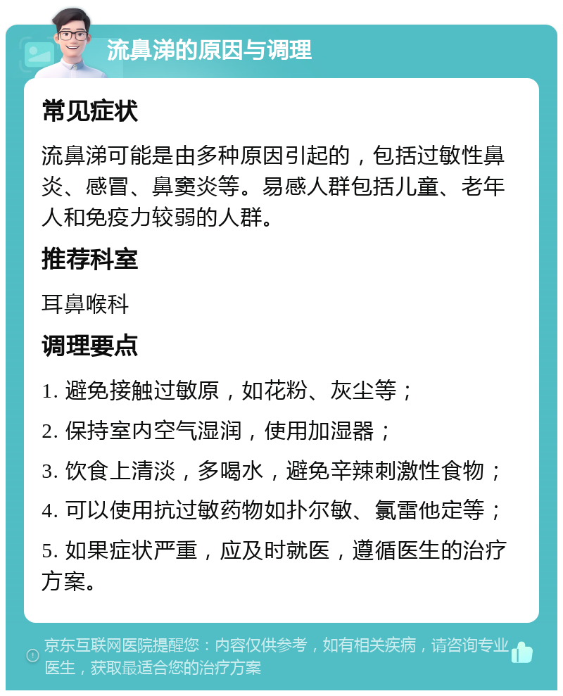 流鼻涕的原因与调理 常见症状 流鼻涕可能是由多种原因引起的，包括过敏性鼻炎、感冒、鼻窦炎等。易感人群包括儿童、老年人和免疫力较弱的人群。 推荐科室 耳鼻喉科 调理要点 1. 避免接触过敏原，如花粉、灰尘等； 2. 保持室内空气湿润，使用加湿器； 3. 饮食上清淡，多喝水，避免辛辣刺激性食物； 4. 可以使用抗过敏药物如扑尔敏、氯雷他定等； 5. 如果症状严重，应及时就医，遵循医生的治疗方案。