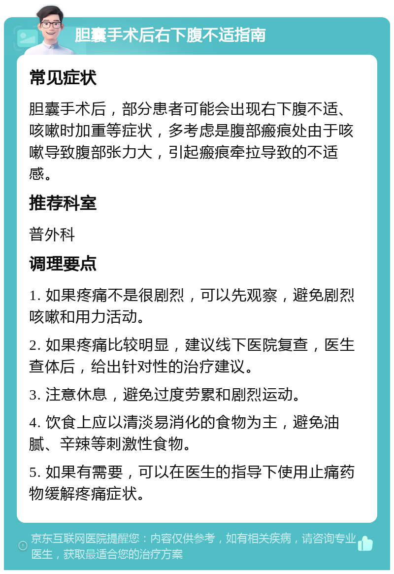 胆囊手术后右下腹不适指南 常见症状 胆囊手术后，部分患者可能会出现右下腹不适、咳嗽时加重等症状，多考虑是腹部瘢痕处由于咳嗽导致腹部张力大，引起瘢痕牵拉导致的不适感。 推荐科室 普外科 调理要点 1. 如果疼痛不是很剧烈，可以先观察，避免剧烈咳嗽和用力活动。 2. 如果疼痛比较明显，建议线下医院复查，医生查体后，给出针对性的治疗建议。 3. 注意休息，避免过度劳累和剧烈运动。 4. 饮食上应以清淡易消化的食物为主，避免油腻、辛辣等刺激性食物。 5. 如果有需要，可以在医生的指导下使用止痛药物缓解疼痛症状。