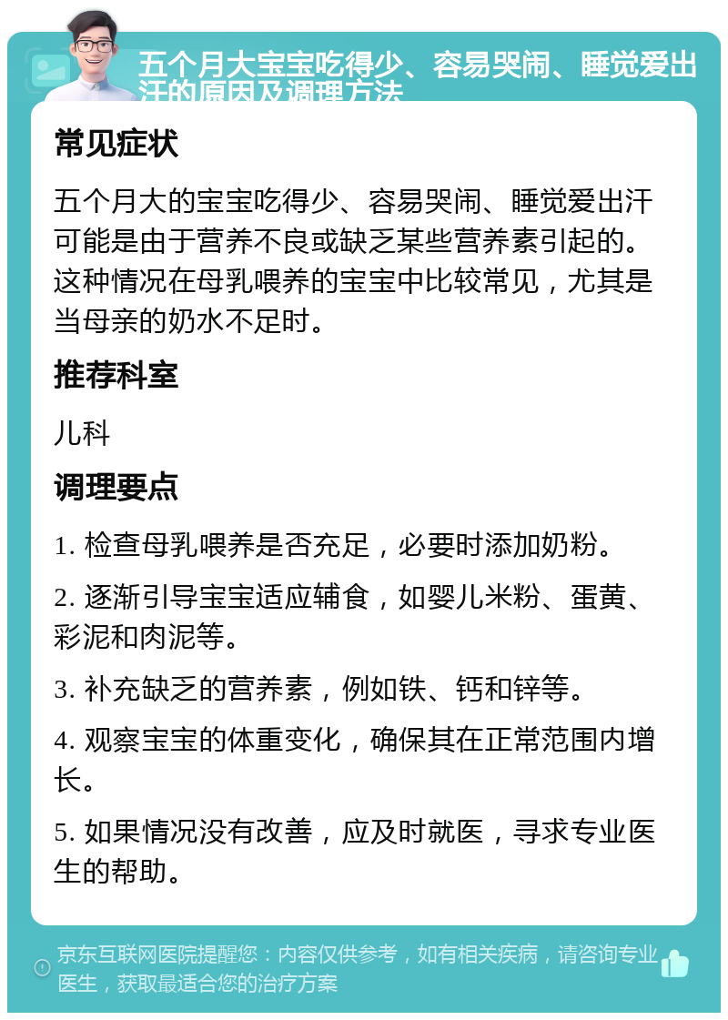 五个月大宝宝吃得少、容易哭闹、睡觉爱出汗的原因及调理方法 常见症状 五个月大的宝宝吃得少、容易哭闹、睡觉爱出汗可能是由于营养不良或缺乏某些营养素引起的。这种情况在母乳喂养的宝宝中比较常见，尤其是当母亲的奶水不足时。 推荐科室 儿科 调理要点 1. 检查母乳喂养是否充足，必要时添加奶粉。 2. 逐渐引导宝宝适应辅食，如婴儿米粉、蛋黄、彩泥和肉泥等。 3. 补充缺乏的营养素，例如铁、钙和锌等。 4. 观察宝宝的体重变化，确保其在正常范围内增长。 5. 如果情况没有改善，应及时就医，寻求专业医生的帮助。