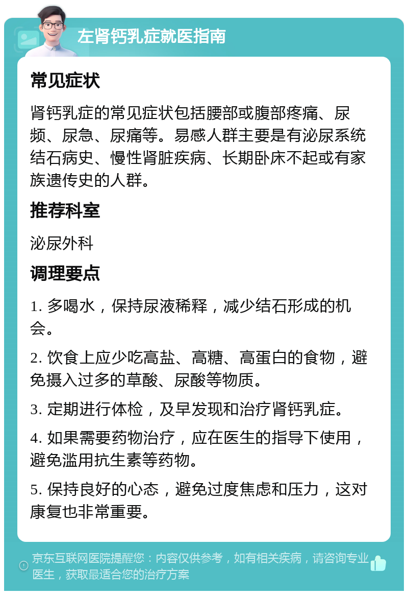 左肾钙乳症就医指南 常见症状 肾钙乳症的常见症状包括腰部或腹部疼痛、尿频、尿急、尿痛等。易感人群主要是有泌尿系统结石病史、慢性肾脏疾病、长期卧床不起或有家族遗传史的人群。 推荐科室 泌尿外科 调理要点 1. 多喝水，保持尿液稀释，减少结石形成的机会。 2. 饮食上应少吃高盐、高糖、高蛋白的食物，避免摄入过多的草酸、尿酸等物质。 3. 定期进行体检，及早发现和治疗肾钙乳症。 4. 如果需要药物治疗，应在医生的指导下使用，避免滥用抗生素等药物。 5. 保持良好的心态，避免过度焦虑和压力，这对康复也非常重要。