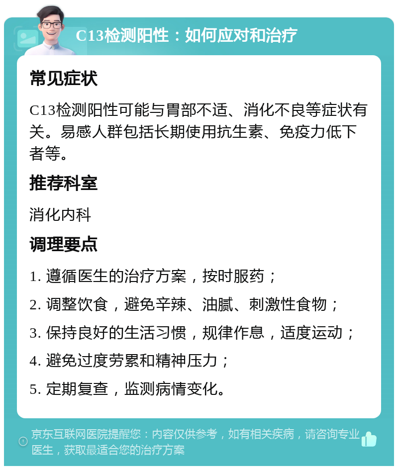 C13检测阳性：如何应对和治疗 常见症状 C13检测阳性可能与胃部不适、消化不良等症状有关。易感人群包括长期使用抗生素、免疫力低下者等。 推荐科室 消化内科 调理要点 1. 遵循医生的治疗方案，按时服药； 2. 调整饮食，避免辛辣、油腻、刺激性食物； 3. 保持良好的生活习惯，规律作息，适度运动； 4. 避免过度劳累和精神压力； 5. 定期复查，监测病情变化。