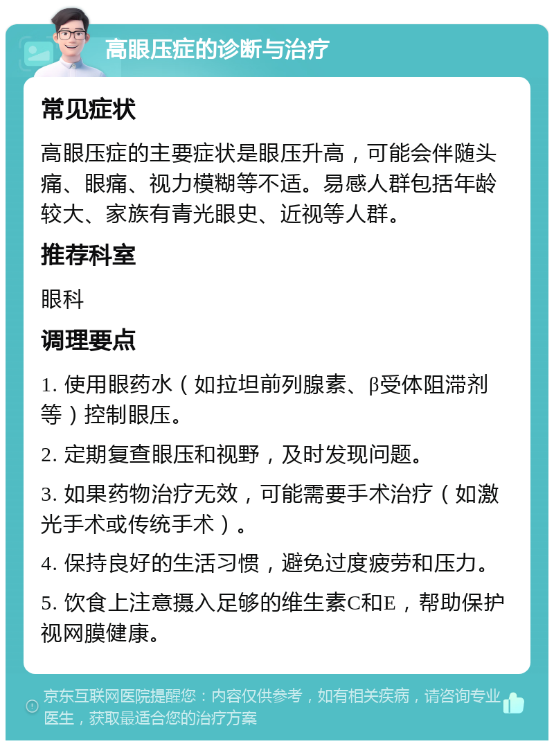 高眼压症的诊断与治疗 常见症状 高眼压症的主要症状是眼压升高，可能会伴随头痛、眼痛、视力模糊等不适。易感人群包括年龄较大、家族有青光眼史、近视等人群。 推荐科室 眼科 调理要点 1. 使用眼药水（如拉坦前列腺素、β受体阻滞剂等）控制眼压。 2. 定期复查眼压和视野，及时发现问题。 3. 如果药物治疗无效，可能需要手术治疗（如激光手术或传统手术）。 4. 保持良好的生活习惯，避免过度疲劳和压力。 5. 饮食上注意摄入足够的维生素C和E，帮助保护视网膜健康。