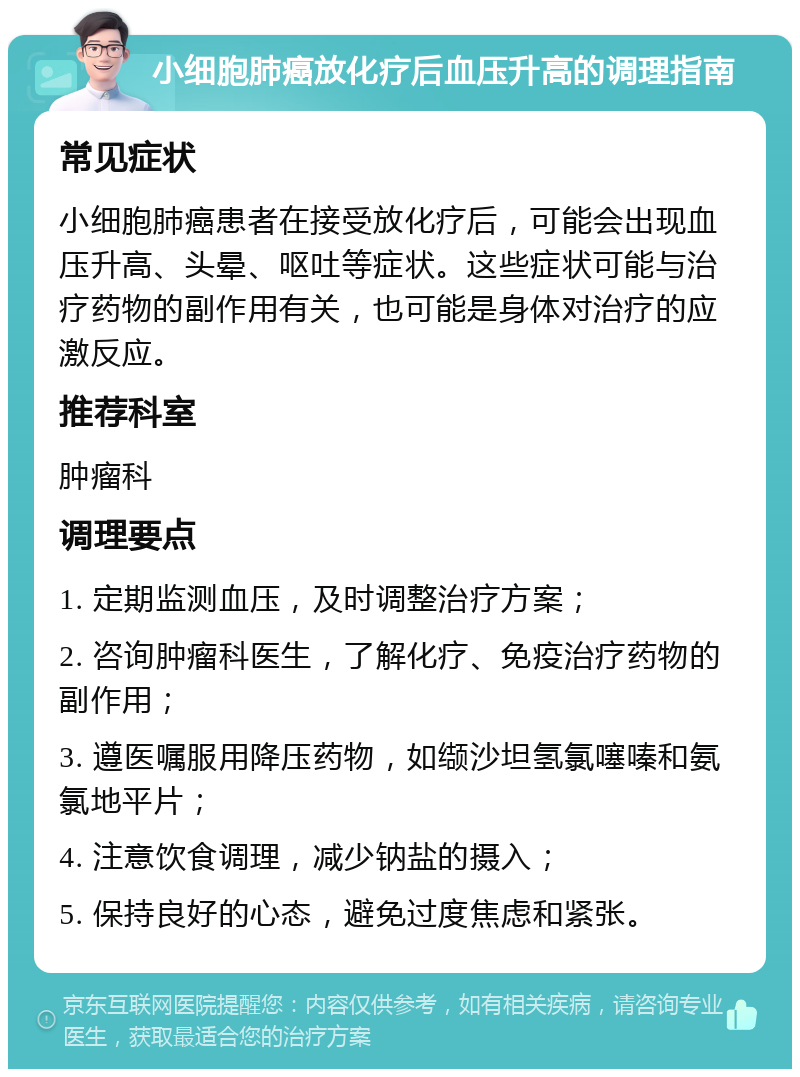 小细胞肺癌放化疗后血压升高的调理指南 常见症状 小细胞肺癌患者在接受放化疗后，可能会出现血压升高、头晕、呕吐等症状。这些症状可能与治疗药物的副作用有关，也可能是身体对治疗的应激反应。 推荐科室 肿瘤科 调理要点 1. 定期监测血压，及时调整治疗方案； 2. 咨询肿瘤科医生，了解化疗、免疫治疗药物的副作用； 3. 遵医嘱服用降压药物，如缬沙坦氢氯噻嗪和氨氯地平片； 4. 注意饮食调理，减少钠盐的摄入； 5. 保持良好的心态，避免过度焦虑和紧张。