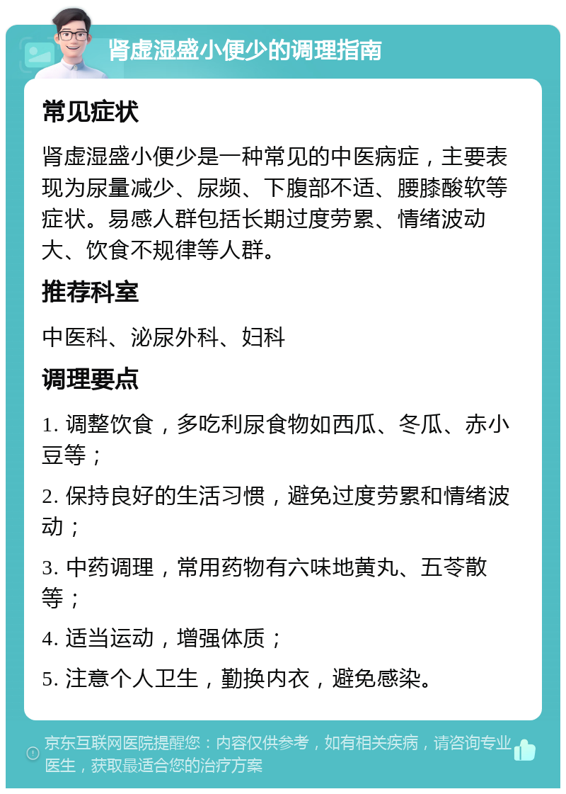 肾虚湿盛小便少的调理指南 常见症状 肾虚湿盛小便少是一种常见的中医病症，主要表现为尿量减少、尿频、下腹部不适、腰膝酸软等症状。易感人群包括长期过度劳累、情绪波动大、饮食不规律等人群。 推荐科室 中医科、泌尿外科、妇科 调理要点 1. 调整饮食，多吃利尿食物如西瓜、冬瓜、赤小豆等； 2. 保持良好的生活习惯，避免过度劳累和情绪波动； 3. 中药调理，常用药物有六味地黄丸、五苓散等； 4. 适当运动，增强体质； 5. 注意个人卫生，勤换内衣，避免感染。